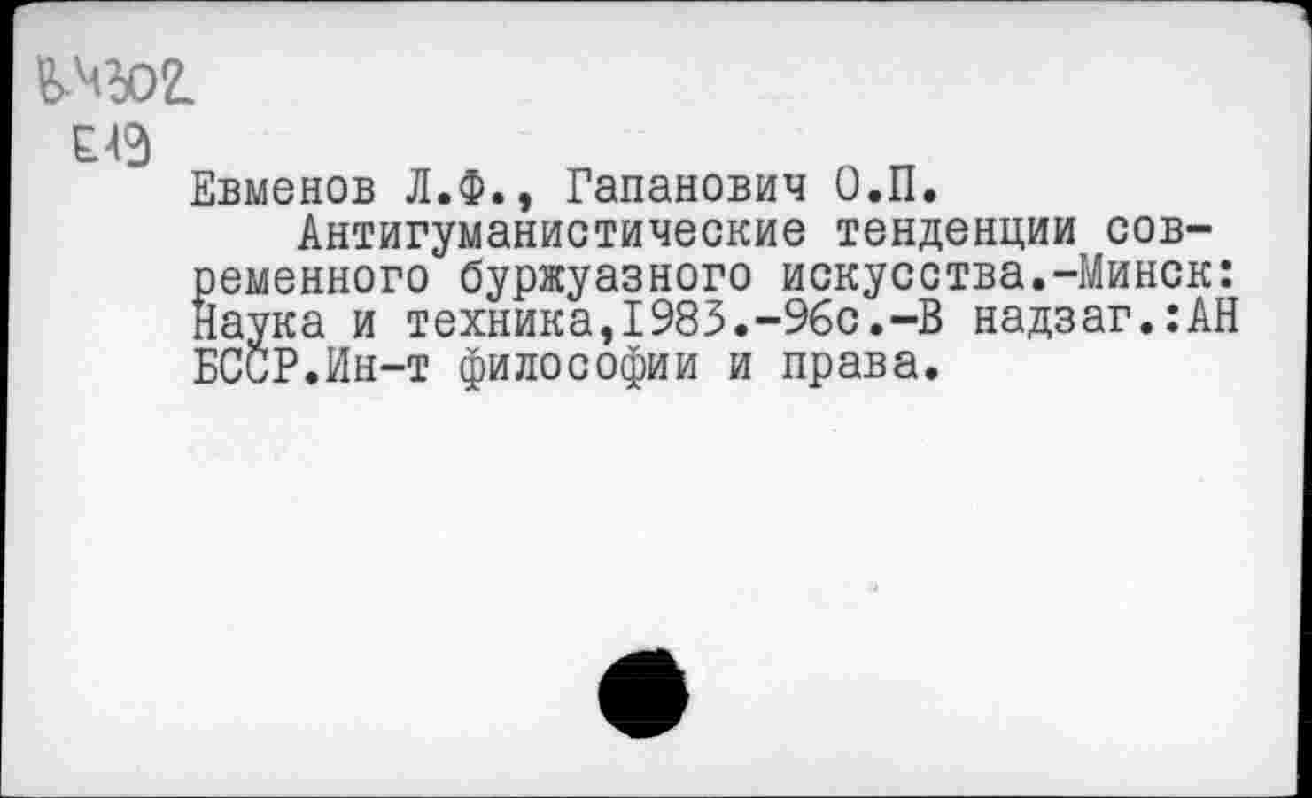 ﻿£49
Евменов Л.Ф., Гапанович О.П.
Антигуманистические тенденции современного буржуазного искусства.-Минск: {аука и техника,1983.-96с.-В надзаг.:АН БССР.Ин-т философии и права.